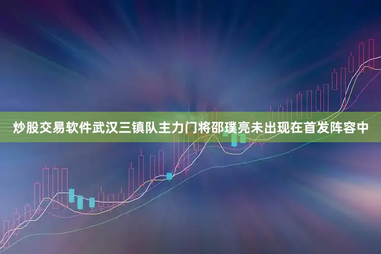 炒股交易软件武汉三镇队主力门将邵璞亮未出现在首发阵容中