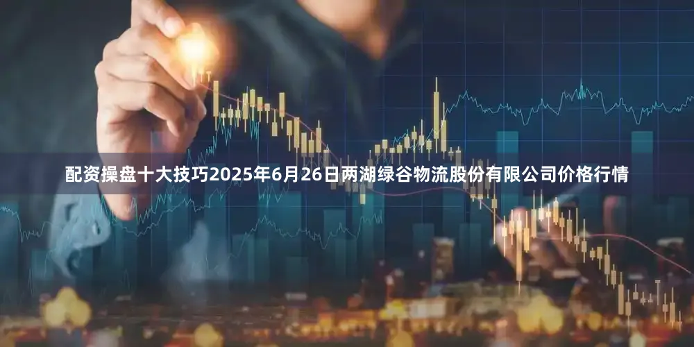 配资操盘十大技巧2025年6月26日两湖绿谷物流股份有限公司价格行情