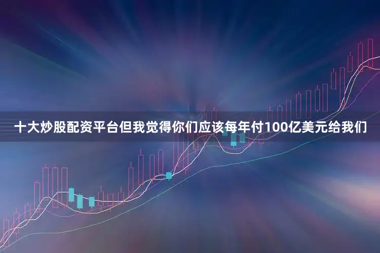 十大炒股配资平台但我觉得你们应该每年付100亿美元给我们