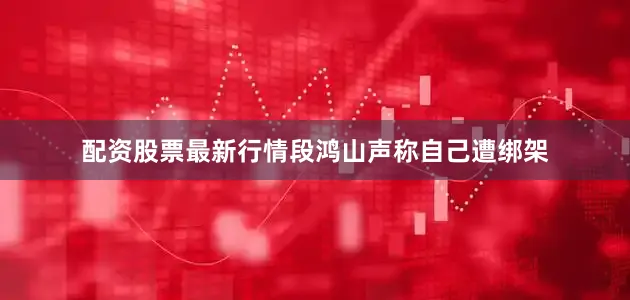 配资股票最新行情段鸿山声称自己遭绑架
