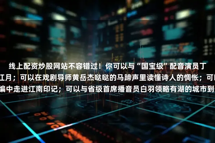 线上配资炒股网站不容错过！你可以与“国宝级”配音演员丁建华一起穿越欣赏千年前的江月；可以在戏剧导师黄岳杰哒哒的马蹄声里读懂诗人的惆怅；可以在“金话筒”姜林杉的创编中走进江南印记；可以与省级首席播音员白羽领略有湖的城市到底有哪些魅力；可以在国家级普通话测试员乐守红一起回溯少时第一次对山的那边的想象记忆……左右照片发布于：北京市
