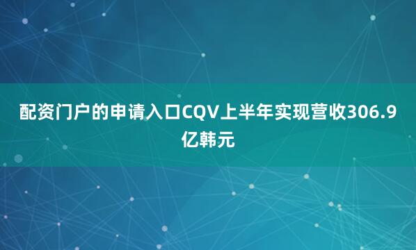 配资门户的申请入口CQV上半年实现营收306.9亿韩元