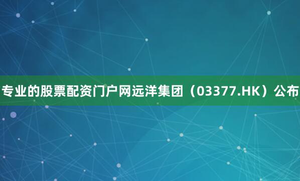 专业的股票配资门户网远洋集团（03377.HK）公布