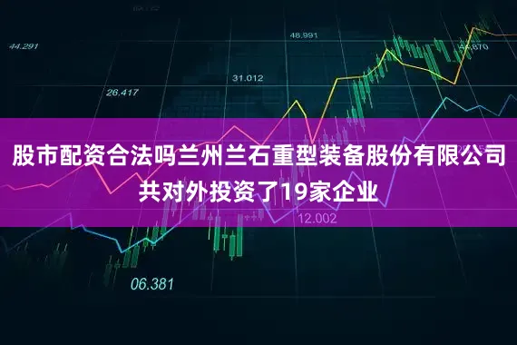 股市配资合法吗兰州兰石重型装备股份有限公司共对外投资了19家企业