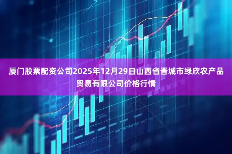 厦门股票配资公司2025年12月29日山西省晋城市绿欣农产品贸易有限公司价格行情
