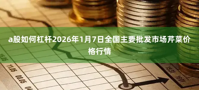 a股如何杠杆2026年1月7日全国主要批发市场芹菜价格行情
