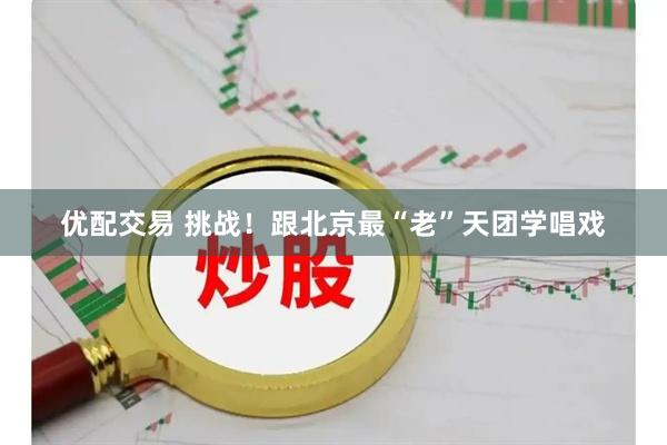 优配交易 挑战！跟北京最“老”天团学唱戏