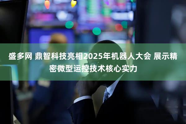 盛多网 鼎智科技亮相2025年机器人大会 展示精密微型运控技术核心实力