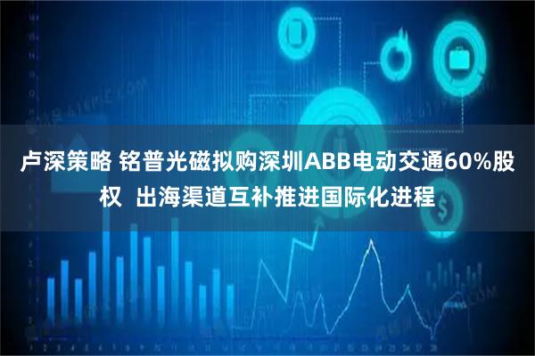 卢深策略 铭普光磁拟购深圳ABB电动交通60%股权 出海渠道互补推进国际化进程