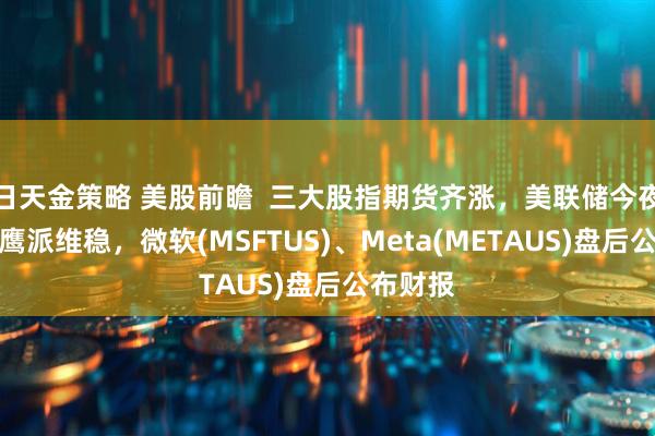 日天金策略 美股前瞻 三大股指期货齐涨,美联储今夜决议料鹰派维稳,微软(MSFTUS)、Meta(METAUS)盘后公布财报
