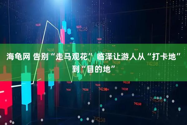 海龟网 告别“走马观花” 临泽让游人从“打卡地”到“目的地”
