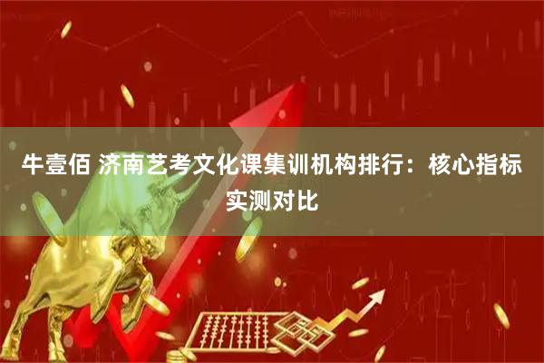 牛壹佰 济南艺考文化课集训机构排行：核心指标实测对比
