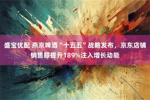 盛宝优配 燕京啤酒“十五五”战略发布，京东店铺销售额提升189%注入增长动能