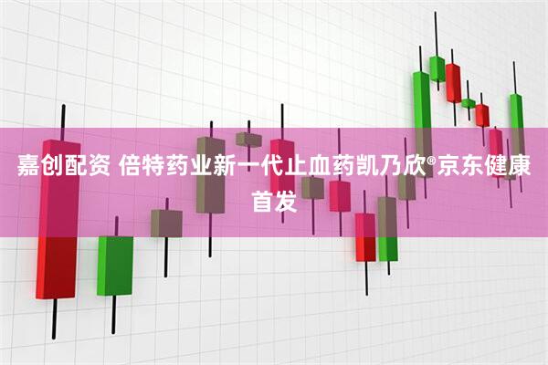 嘉创配资 倍特药业新一代止血药凯乃欣®京东健康首发