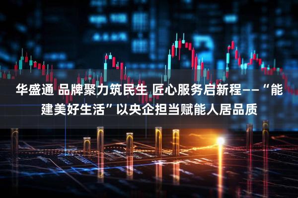 华盛通 品牌聚力筑民生 匠心服务启新程——“能建美好生活”以央企担当赋能人居品质