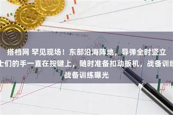 搭档网 罕见现场!东部沿海阵地,导弹全时竖立,战士们的手一直在按键上,随时准备扣动扳机,战备训练曝光