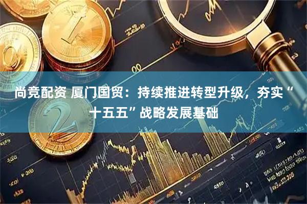 尚竞配资 厦门国贸：持续推进转型升级，夯实“十五五”战略发展基础