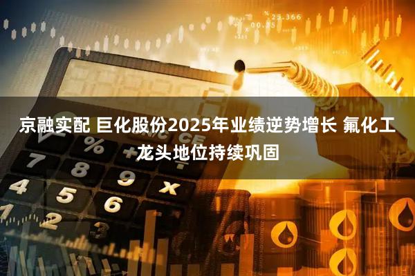 京融实配 巨化股份2025年业绩逆势增长 氟化工龙头地位持续巩固