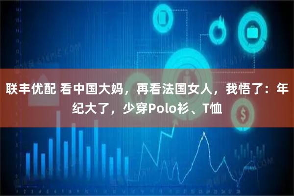 联丰优配 看中国大妈，再看法国女人，我悟了：年纪大了，少穿Polo衫、T恤