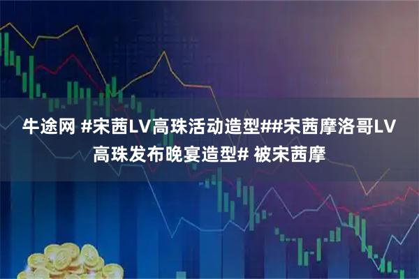 牛途网 #宋茜LV高珠活动造型##宋茜摩洛哥LV高珠发布晚宴造型# 被宋茜摩