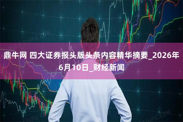 鼎牛网 四大证券报头版头条内容精华摘要_2026年6月10日_财经新闻
