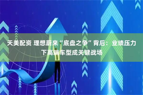 天美配资 理想蔚来“底盘之争”背后：业绩压力下高端车型成关键战场