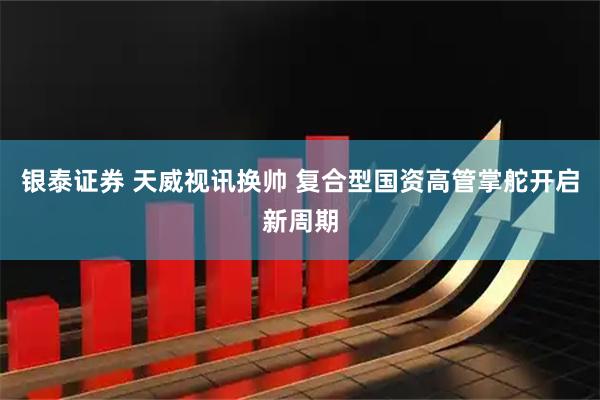 银泰证券 天威视讯换帅 复合型国资高管掌舵开启新周期
