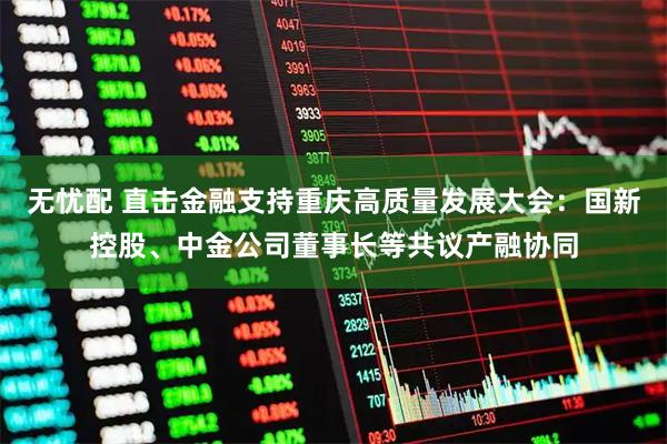 无忧配 直击金融支持重庆高质量发展大会：国新控股、中金公司董事长等共议产融协同