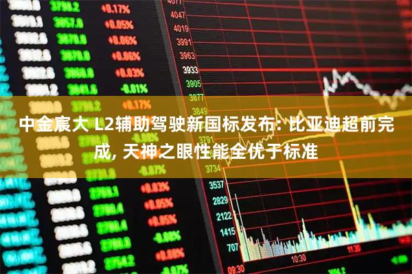 中金宸大 L2辅助驾驶新国标发布: 比亚迪超前完成, 天神之眼性能全优于标准