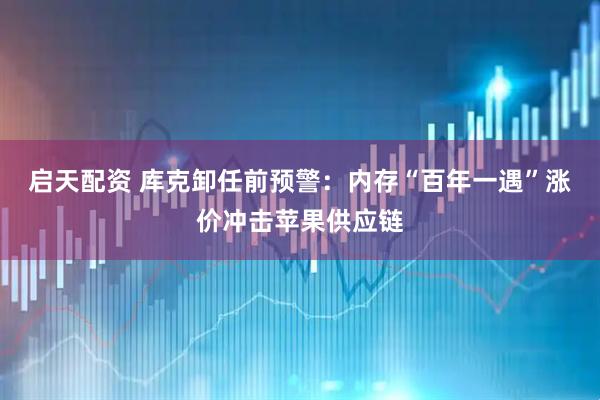 启天配资 库克卸任前预警：内存“百年一遇”涨价冲击苹果供应链