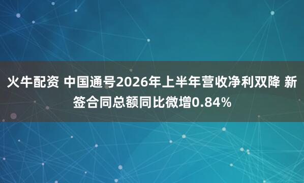 火牛配资 中国通号2026年上半年营收净利双降 新签合同总额同比微增0.84%