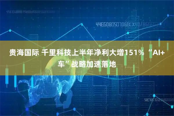 贵海国际 千里科技上半年净利大增151% “AI+车”战略加速落地